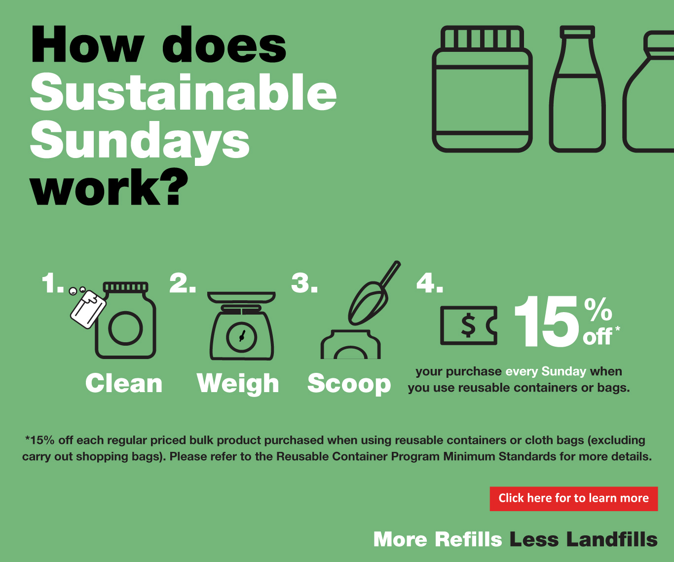 How does Sustainable Sundays work ?, 2. 3, 4. $, *, Clean Weigh Scoop, your purchase every Sunday when you use reusable containers or bags. * 15 % off on each regular priced product purchased when using reusable containers or cloth bags ( excluding carry out shopping bags ). Please refer to the Reusable Container Program Minimum Standards for more details. Click here for to learn more Refills Less Landfills