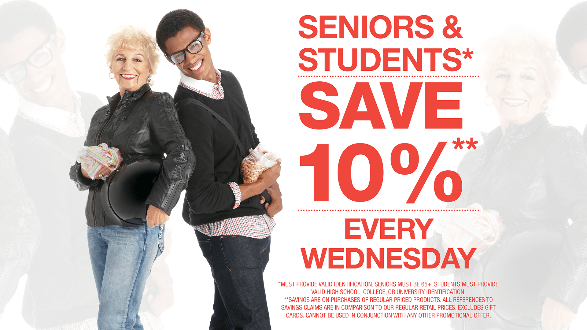 10% Discount Seniors and Students Every Wednesday. (*MUST PROVIDE VALID IDENTIFICATION. Seniors must be 65+. STUDENTS MUST PROVIDE VALID HIGH SCHOOL, COLLEGE OR UNIVERSITY IDENTIFICATION. EXCLUDES GIFT CARDS. CANNOT BE USED IN CONJUNCTION WITH ANY OTHER PROMOTIONAL OFFER.)